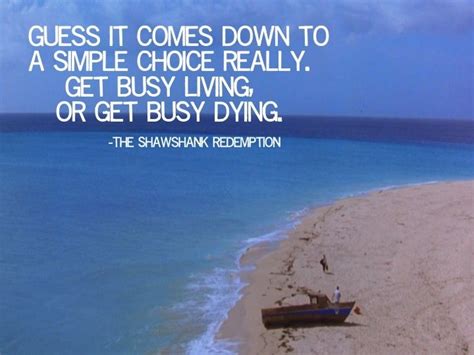 Get busy living or get busy dying... there ain t nothing ...